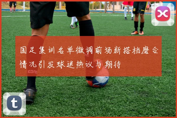 国足集训名单微调前场新搭档磨合情况引发球迷热议与期待