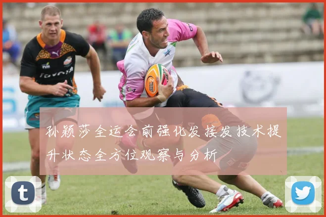 孙颖莎全运会前强化发接发技术提升状态全方位观察与分析
