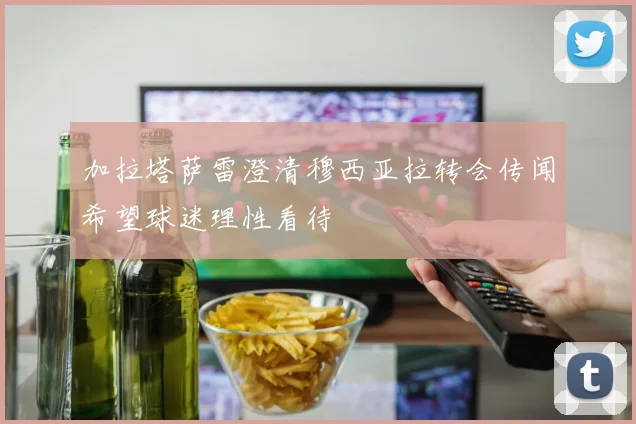 加拉塔萨雷澄清穆西亚拉转会传闻希望球迷理性看待