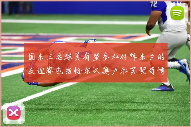 国米三名球员有望参加对阵米兰的友谊赛包括恰尔汉奥卢和苏契奇博尼