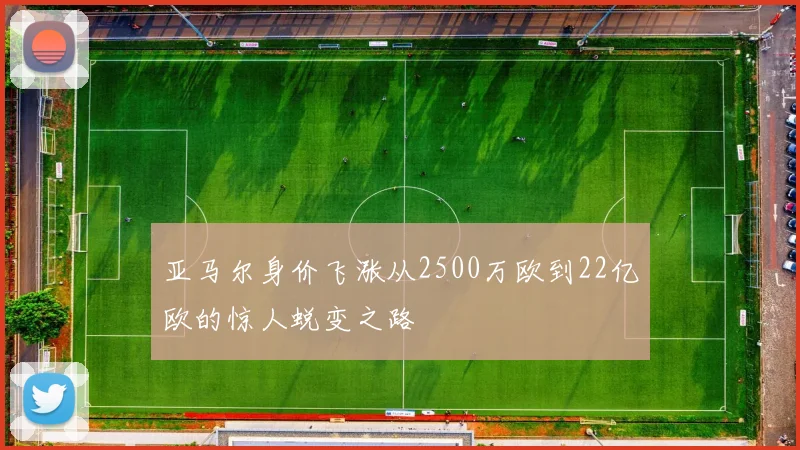 亚马尔身价飞涨从2500万欧到22亿欧的惊人蜕变之路