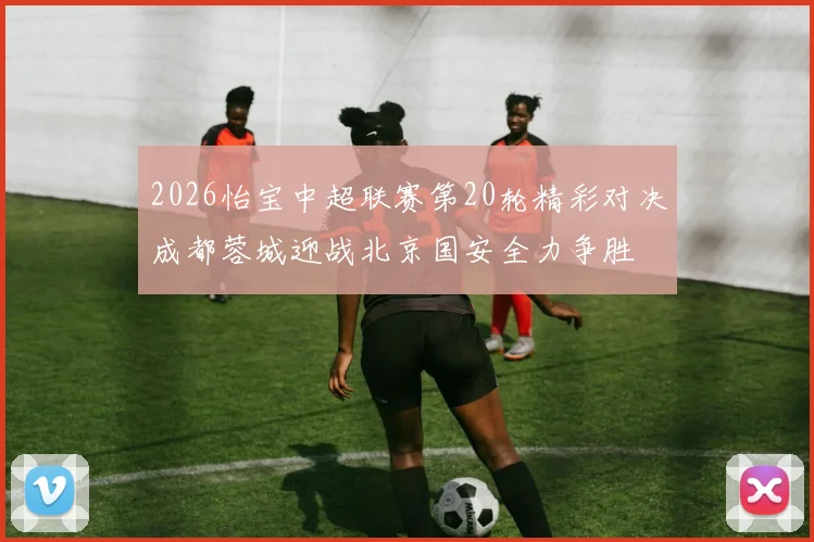 2026怡宝中超联赛第20轮精彩对决成都蓉城迎战北京国安全力争胜