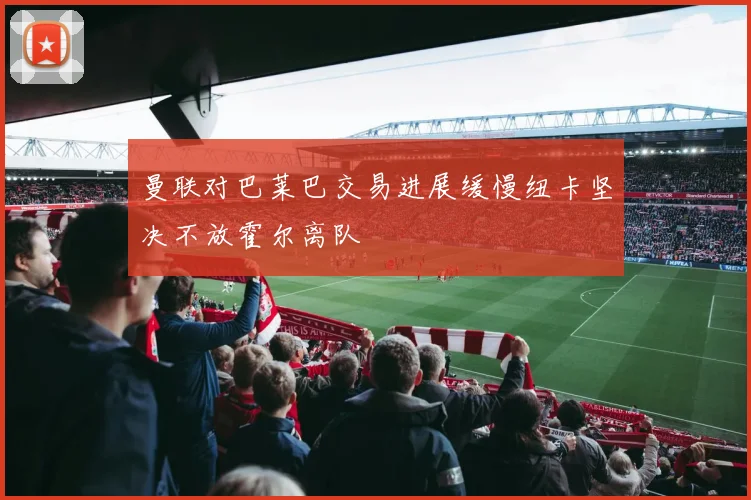 曼联对巴莱巴交易进展缓慢纽卡坚决不放霍尔离队