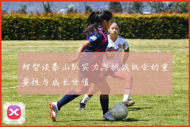 郑智谈泰山队实力与挑战机会的重要性与成长价值