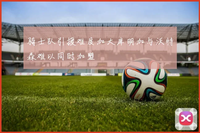 骑士队引援难度加大库明加与沃特森难以同时加盟