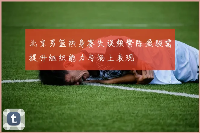 北京男篮热身赛失误频繁陈盈骏需提升组织能力与场上表现