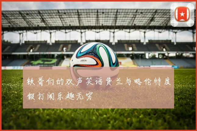 铁哥们的欢声笑语费兰与略伦特度假打闹乐趣无穷