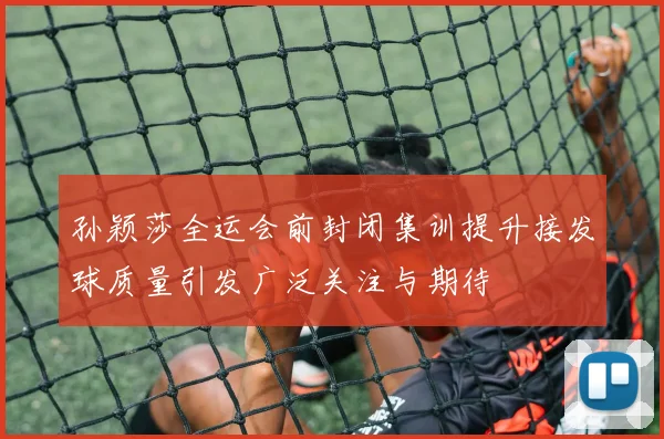 孙颖莎全运会前封闭集训提升接发球质量引发广泛关注与期待