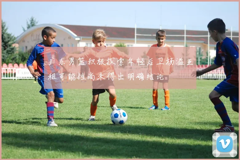 广东男篮积极探索年轻后卫杨溢互租可能性尚未得出明确结论