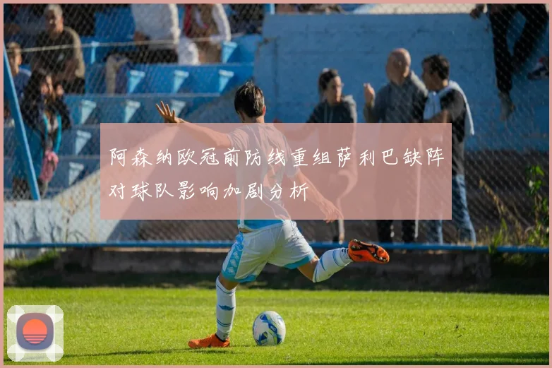 阿森纳欧冠前防线重组萨利巴缺阵对球队影响加剧分析