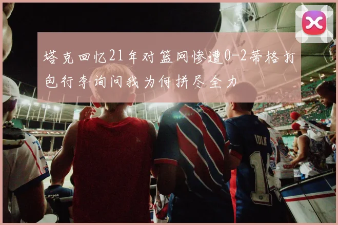 塔克回忆21年对篮网惨遭0-2蒂格打包行李询问我为何拼尽全力