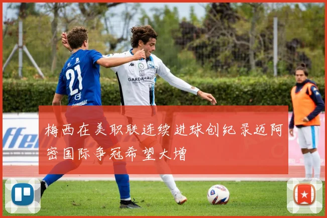 梅西在美职联连续进球创纪录迈阿密国际争冠希望大增
